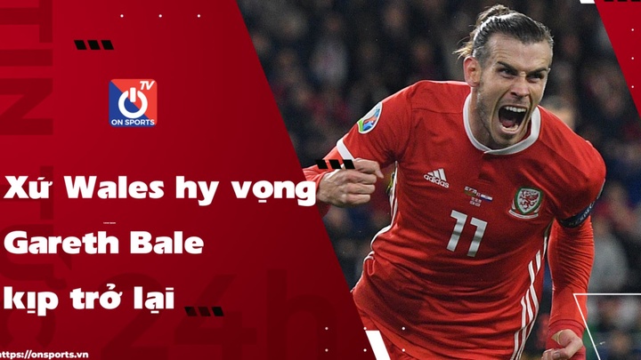 Xứ Wales hy vọng Gareth Bale kịp trở lại