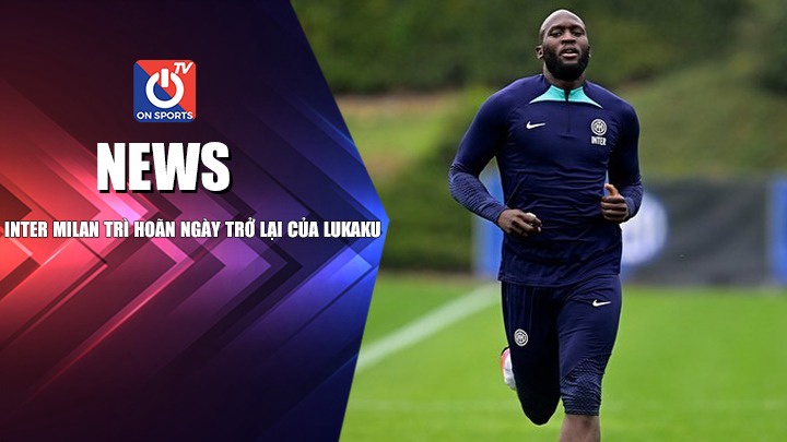 NEWS | Inter Milan Trì Hoãn Ngày Trở Lại Của Lukaku